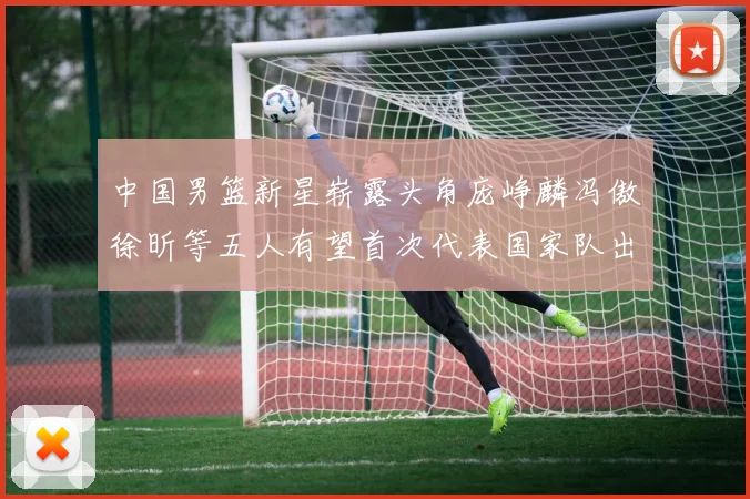 中国男篮新星崭露头角庞峥麟冯傲徐昕等五人有望首次代表国家队出战
