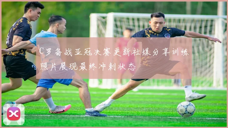 C罗备战亚冠决赛更新社媒分享训练照片展现最终冲刺状态