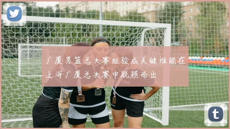 广厦男篮总决赛经验成关键谁能在上海广厦总决赛中脱颖而出