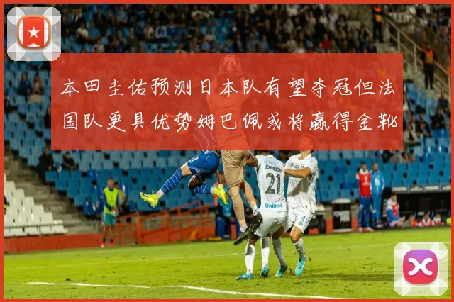 本田圭佑预测日本队有望夺冠但法国队更具优势姆巴佩或将赢得金靴
