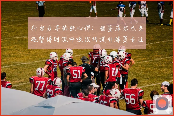 科尔分享执教心得：借鉴菲尔杰克逊暂停时深呼吸技巧提升球员专注力