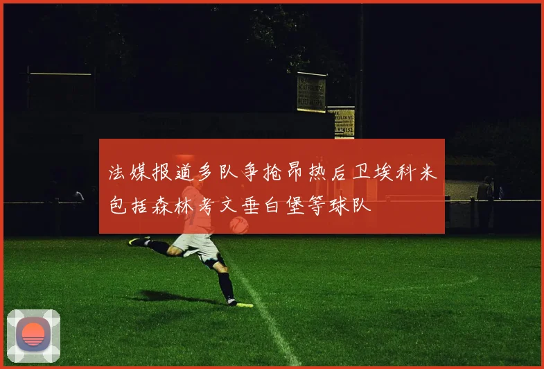 法媒报道多队争抢昂热后卫埃科米包括森林考文垂白堡等球队