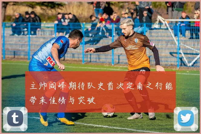主帅阎峰期待队史首次定南之行能带来佳绩与突破