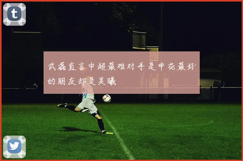 武磊直言中超最难对手是申花最好的朋友却是吴曦